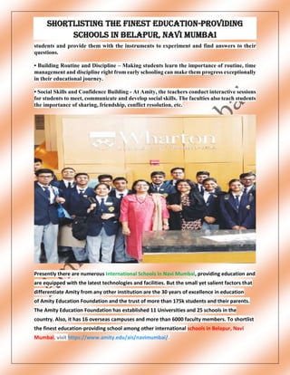 Shortlisting the finest education-providing
schools in Belapur, Navi Mumbai
students and provide them with the instruments to experiment and find answers to their
questions.
• Building Routine and Discipline – Making students learn the importance of routine, time
management and discipline right from early schooling can make them progress exceptionally
in their educational journey.
• Social Skills and Confidence Building - At Amity, the teachers conduct interactive sessions
for students to meet, communicate and develop social skills. The faculties also teach students
the importance of sharing, friendship, conflict resolution, etc.
Presently there are numerous International Schools in Navi Mumbai, providing education and
are equipped with the latest technologies and facilities. But the small yet salient factors that
differentiate Amity from any other institution are the 30 years of excellence in education
of Amity Education Foundation and the trust of more than 175k students and their parents.
The Amity Education Foundation has established 11 Universities and 25 schools in the
country. Also, it has 16 overseas campuses and more than 6000 faculty members. To shortlist
the finest education-providing school among other international schools in Belapur, Navi
Mumbai, visit https://www.amity.edu/ais/navimumbai/.
 