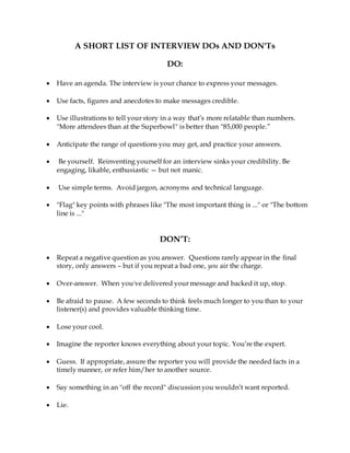 A SHORT LIST OF INTERVIEW DOs AND DON'Ts
DO:
 Have an agenda. The interview is your chance to express your messages.
 Use facts, figures and anecdotes to make messages credible.
 Use illustrations to tell your story in a way that’s more relatable than numbers.
"More attendees than at the Superbowl" is better than "85,000 people.”
 Anticipate the range of questions you may get, and practice your answers.
 Be yourself. Reinventing yourself for an interview sinks your credibility. Be
engaging, likable, enthusiastic — but not manic.
 Use simple terms. Avoid jargon, acronyms and technical language.
 "Flag" key points with phrases like "The most important thing is ..." or "The bottom
line is ..."
DON’T:
 Repeat a negative question as you answer. Questions rarely appear in the final
story, only answers – but if you repeat a bad one, you air the charge.
 Over-answer. When you've delivered your message and backed it up, stop.
 Be afraid to pause. A few seconds to think feels much longer to you than to your
listener(s) and provides valuable thinking time.
 Lose your cool.
 Imagine the reporter knows everything about your topic. You’re the expert.
 Guess. If appropriate, assure the reporter you will provide the needed facts in a
timely manner, or refer him/her to another source.
 Say something in an "off the record" discussion you wouldn’t want reported.
 Lie.
 