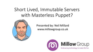 Short Lived, Immutable Servers
with Masterless Puppet?
Presented by: Neil Millard
www.millowgroup.co.uk
 
