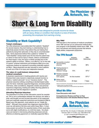 The Physician
Network, Inc.
®

Short & Long Term Disability
Disability insurance was designed to provide income for those
with an injury, illness or condition that results in a loss of function,
preventing the employee from earning a living.

Disability or Work Capability?
Today’s challenges:
Too often physicians inaccurately label their patients “disabled”
for several reasons: they lack training in understanding how to
objectively assess function; they believe they are helping their
patients by being their advocate; or they rely on uncorroborated
data. Some physicians believe that a patient is “entitled” to
“total disability” simply based upon the fact that the patient had
or claims to have had an injury or illness, without consideration
for what impact, if any, the injury or illness actually has on the
patient’s ability to function. Others, in an effort to “err on the side
of caution” propose restrictions and limitations (R&L’s) as a precautionary measure as opposed to providing medically supported R&L’s. Many physicians are also reluctant to return patients
to work out of fear of re-injury and malpractice lawsuits.

The value of a well-trained, independent
medical consultant:
A physician experienced in treating patients with injuries and
illnesses that is also trained to objectively evaluate function is
neither a “patient advocate” nor an “insurance doctor”. This
physician assumes nothing; everything is decided based solely
upon the facts: medically supported diagnoses, recorded patient
interviews, video surveillance, diagnostic studies and personal
experience diagnosing, treating and safely returning patients to
work who have had the diagnosis in question.

Attending Physician Interview:
The importance of a Peer to Peer discussion cannot be overstated. This is not a confrontation between two doctors, but rather a
brief, well thought out and focused discussion of the supported
facts and medically supported restrictions and limitations (R&L’s).
Based upon this approach, most patients are not “totally disabled”. Although many people have diagnoses requiring R&L’s,
most can still perform full-time work within these R&L’s. In fact,
many people can perform the essential duties of their usual jobs,
some with slight modiﬁcations, on a full-time basis. Our physicians are trained in interviewing attending physicians and are
effective at obtaining agreement on medically supported R&L’s.

Why TPN?
TPN has been in the business of medical consultation
since 1991 and has run an outsourced medical advisory program in the Disability market since 1998. TPN
has a recruitment and training process that attracts
highly skilled, independent physicians.

The TPN Result
Industry
Benchmark

10-20%

86%

15%

Successfully consulted
with the treating
physician

TPN
Outcomes

67%*

Treating physician in
aggreement with
reviewers’ ﬁndings
Reviewer concludes
patient has full-time
work capacity

97%**

No Data Available

Written report
turn-around time

20 days

7 days

*Does not include 20% of the physicians who did not dispute our assessment ﬁndings.
** Industry does not publish this data.
TPN results are based upon our best practices case selection.

What We Offer
Case Discussion with client
Comprehensive Review and Peer to Peer
Case Discussion with Detailed Medical Report

The Physician
Network, Inc.
®

164 NH Rte. 25 • Suite 2 • Meredith, NH 03253
Toll-free: 800-777-6160 / Fax: 800-999-6160
E-mail: scheduling@TPNexpert.com

www.TPNexpert.com

Providing insight into medical claims ®

 