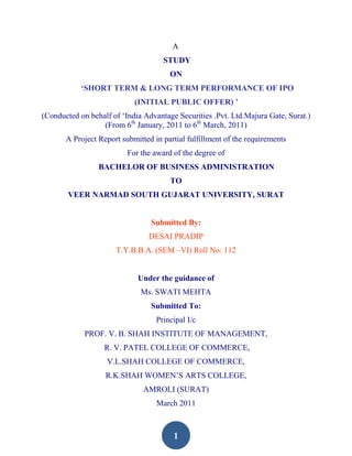 A
                                     STUDY
                                       ON
           „SHORT TERM & LONG TERM PERFORMANCE OF IPO
                            (INITIAL PUBLIC OFFER) ‟
(Conducted on behalf of „India Advantage Securities .Pvt. Ltd.Majura Gate, Surat.)
                  (From 6th January, 2011 to 6th March, 2011)
       A Project Report submitted in partial fulfillment of the requirements
                          For the award of the degree of
                 BACHELOR OF BUSINESS ADMINISTRATION
                                       TO
        VEER NARMAD SOUTH GUJARAT UNIVERSITY, SURAT


                                 Submitted By:
                                 DESAI PRADIP
                      T.Y.B.B.A. (SEM –VI) Roll No: 112


                             Under the guidance of
                              Ms. SWATI MEHTA
                                 Submitted To:
                                   Principal I/c
             PROF. V. B. SHAH INSTITUTE OF MANAGEMENT,
                   R. V. PATEL COLLEGE OF COMMERCE,
                   V.L.SHAH COLLEGE OF COMMERCE,
                   R.K.SHAH WOMEN‟S ARTS COLLEGE,
                               AMROLI (SURAT)
                                   March 2011



                                        1
 