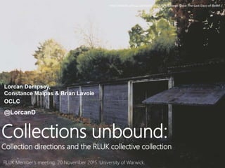RLUK Member’s meeting, 20 November 2015. University of Warwick.
Collections unbound:
Collection directions and the RLUK collective collection
Lorcan Dempsey,
Constance Malpas & Brian Lavoie
OCLC
@LorcanD
http://events.arts.ac.uk/event/2015/6/4/George-Shaw-The-Last-Days-of-Belief-/
 