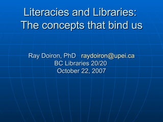 Literacies and Libraries:  The concepts that bind us Ray Doiron, PhD  [email_address] BC Libraries 20/20  October 22, 2007 