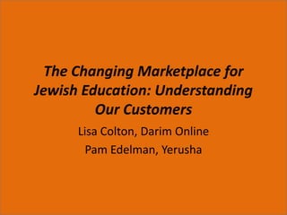 The Changing Marketplace for Jewish Education: Understanding Our Customers Lisa Colton, Darim Online Pam Edelman, Yerusha 