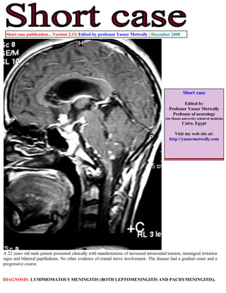 Short case publication... Version 2.11| Edited by professor Yasser Metwally | December 2008




                                                                                                        Short case

                                                                                                        Edited by
                                                                                                Professor Yasser Metwally
                                                                                                  Professor of neurology
                                                                                             Ain Shams university school of medicine
                                                                                                        Cairo, Egypt

                                                                                                   Visit my web site at:
                                                                                                http://yassermetwally.com




A 22 years old male patient presented clinically with manifestations of increased intracranial tension, meningeal irritation
signs and bilateral papilledema. No other evidence of cranial nerve involvement. The disease had a gradual onset and a
progressive course.


DIAGNOSIS: LYMPHOMATOUS MENINGITIS (BOTH LEPTOMENINGITIS AND PACHYMENINGITIS).
 