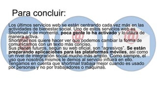 Para concluir:
Los últimos servicios web se están centrando cada vez más en las
actividades de bienestar social. Uno de estos servicios web es
Shortmail y de momento, poca gente lo ha activado y lo utiliza de
manera activa.
Shortmail nos quiere hacer ver que podemos cambiar la forma de
comunicarnos con un texto más conciso.
Sus planes futuros, según su web oficial, son “agresivos”. Se están
preparando aplicaciones para las plataformas móviles, así como
un nivel de integración social mucho más amplio. Como siempre, el
uso que nosotros mismos le demos al servicio influirá en ello.
Tengamos en cuenta que shortmail trabaja mejor cuando es usado
por personas y no por trabajadores o máquinas.
 