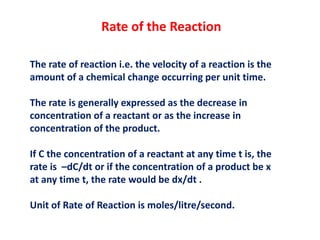 Rate of the Reaction
The rate of reaction i.e. the velocity of a reaction is the
amount of a chemical change occurring per unit time.
The rate is generally expressed as the decrease in
concentration of a reactant or as the increase in
concentration of the product.
If C the concentration of a reactant at any time t is, the
rate is –dC/dt or if the concentration of a product be x
at any time t, the rate would be dx/dt .
Unit of Rate of Reaction is moles/litre/second.
 