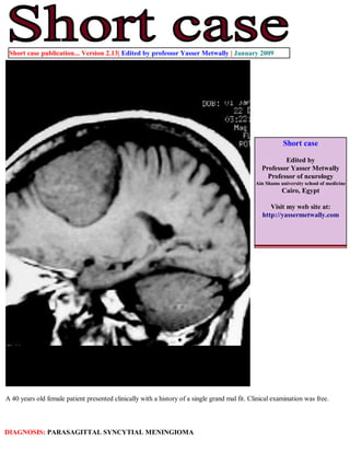 Short case publication... Version 2.13| Edited by professor Yasser Metwally | January 2009




                                                                                                          Short case

                                                                                                         Edited by
                                                                                                 Professor Yasser Metwally
                                                                                                   Professor of neurology
                                                                                               Ain Shams university school of medicine
                                                                                                          Cairo, Egypt

                                                                                                    Visit my web site at:
                                                                                                 http://yassermetwally.com




A 40 years old female patient presented clinically with a history of a single grand mal fit. Clinical examination was free.



DIAGNOSIS: PARASAGITTAL SYNCYTIAL MENINGIOMA
 