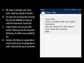 A. OK, Mom. I will take care of my
sister. Send my regards to Auntie.
B. I’m sorry I’m very busy this evening.
You can ask Abdillah to help you
with the homework. Good luck!
C. I regret that I can’t see you after
school.Thank you for the electronic
dictionary. It will be very usefull for
me.
D. Going to the library is a good idea. I
need to find some encyclopedias as
well. I will wait for you at my home.
 
