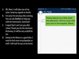 A. OK, Mom. I will take care of my
sister. Send my regards to Auntie.
B. I’m sorry I’m very busy this evening.
You can ask Abdillah to help you
with the homework. Good luck!
C. I regret that I can’t see you after
school.Thank you for the electronic
dictionary. It will be very usefull for
me.
D. Going to the library is a good idea. I
need to find some encyclopedias as
well. I will wait for you at my home.
 