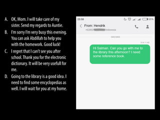 A. OK, Mom. I will take care of my
sister. Send my regards to Auntie.
B. I’m sorry I’m very busy this evening.
You can ask Abdillah to help you
with the homework. Good luck!
C. I regret that I can’t see you after
school.Thank you for the electronic
dictionary. It will be very usefull for
me.
D. Going to the library is a good idea. I
need to find some encyclopedias as
well. I will wait for you at my home.
 