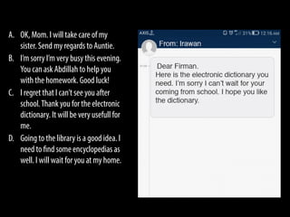 A. OK, Mom. I will take care of my
sister. Send my regards to Auntie.
B. I’m sorry I’m very busy this evening.
You can ask Abdillah to help you
with the homework. Good luck!
C. I regret that I can’t see you after
school.Thank you for the electronic
dictionary. It will be very usefull for
me.
D. Going to the library is a good idea. I
need to find some encyclopedias as
well. I will wait for you at my home.
 