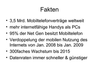 Fakten 3,5 Mrd. Mobiltelefonverträge weltweit mehr internetfähige Handys als PCs 95% der Net Gen besitzt Mobiltelefon Verdoppelung der mobilen Nutzung des Internets von Jan. 2008 bis Jan. 2009  300faches Wachstum bis 2015 Datenraten immer schneller & günstiger 