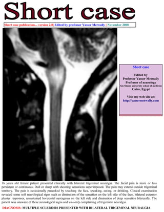 Short case publication... version 2.8| Edited by professor Yasser Metwally | November 2008




                                                                                                       Short case

                                                                                                       Edited by
                                                                                               Professor Yasser Metwally
                                                                                                 Professor of neurology
                                                                                            Ain Shams university school of medicine
                                                                                                       Cairo, Egypt

                                                                                                  Visit my web site at:
                                                                                               http://yassermetwally.com




16 years old female patient presented clinically with bilateral trigeminal neuralgia. The facial pain is more or less
persistent or continuous, Dull or sharp with shooting sensations superimposed. The pain may extend outside trigeminal
territory. The pain is occasionally provoked by touching the face, speaking, eating, or drinking. Clinical examination
revealed some soft neurological signs such as diminution of the sensation on the left side of the face, bilateral extensor
planter responses, unsustained horizontal nystagmus on the left side and diminution of deep sensation bilaterally. The
patient was unaware of these neurological signs and was only complaining of trigeminal neuralgia.
DIAGNOSIS: MULTIPLE SCLEROSIS PRESENTED WITH BILATERAL TRIGEMINAL NEURALGIA
 