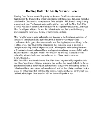 Holding Onto The Air By Suzanne Farrell
Holding Onto the Air an autobiography by Suzanne Farrell takes the reader
backstage in the dramatic life of the world renowned Balanchine ballerina. From her
childhood in Cincinnati to her retirement from ballet in 1989, Farrell s story is truly
a remarkable one. The book describes at length her time with the New York City
Balletas well as her complex relationship with the legendary Balanchine. Although
Mrs. Farrell goes a bit too far into the ballet descriptions, her beautiful imagery
allows reader to experience the joy of performing on stage.
Mrs. Farrell s book is quite technical when it comes to the lengthy descriptions of
the dances she rehearses and performs; from a dancer s view these varied
conclusions of the types of movements she was dancing is quite astonishing. In fact,
it adds a whole new level to the imagination that can come alive in a person s
thoughts when they read an expressive book. Although the technical explanations
will excited, astound, and reveal how much passion and deep meaning ballet had in
Suzanne Farrell s life, but a reader, who may not be involved in the arts will be
unfamiliar with the ballet and musical terms in ... Show more content on
Helpwriting.net ...
Miss Farrell has a wonderful talent that allow her to let you vividly experience the
true life of a performer. It is not a surprise that she has this wonderful gift. In fact, a
ballerina is naturally a story teller, but instead of using words to illustrate her tale a
ballerina will use movements and sounds to tell a story. Farrell does not hold back a
single bit of her tragic but fulfilling life from us. She honestly puts her true self into
the book showing us the somewhat odd but beautiful quirks in her
 