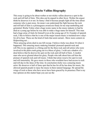 Ritche Vallins Biography
This essay is going to be about wether or not ritchie vallins deserves a spot in the
rock and roll hall of faim. This idea can be argued in ether favor. Wether the arguer
think he deserves it or not. Its funny i find it becouse people fight all the time about
someone who is past away. Im mean i can understand the fight becouse the rock
and roll hall of faim is a pristeaguess award.soo finaly let me stop rambulling and
getstarted. Ritche Valins what a huge iconic name in the music indastry to bad he
died at a young age before he was able to make a huge name for himself. This man
had a huge array of titals for himself even at the young age of 16. Founder of spanish
rock, I like to believe that he is one of the major reason music is traslated now a days
for all to hear. These are the kind of titals that arent earned... Show more content on
Helpwriting.net ...
Three amazing artists died in one fell swoup. I believe ritche was about 16 when it
happened. This amazing music makeing founded/ pioneard spanish rock and
roll.This in my oppinion is a fitting end for the three rock and roll artists who were
invalved in the plain crash going out in a blaze of glory. I with out a shadow of a
dout believe that be desrves his spot on the rock and roll hall of faim. A modist
man who never glouted about his glory. People who talk about him call him the
pionear of spanish rock and roll music. I think that alone resurve his spot in rock
and roll inmortality. He gave music to those who wouldent have had accese to rock
and roll due to the ideas of the time. In conclustion ritche was a amazing music
artist. He desurves is hall of fame spot that he has for all he has done for music. He
allowed spanish people to injoy the music in there natural language. He spread the
wings of rock to those who have never have been graced by its preasince.That is my
true opinion on this matter hope you can see the
 