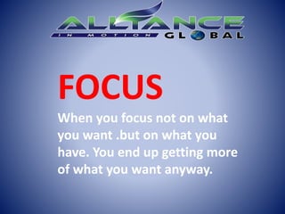 FOCUS
When you focus not on what
you want .but on what you
have. You end up getting more
of what you want anyway.
 