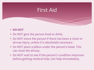 First Aid


DO NOT
Do NOT give the person food or drink.
Do NOT move the person if there has been a chest or
airway injury, unless it is absolutely necessary.
Do NOT place a pillow under the person's head. This
can close the airway.
Do NOT wait to see if the person's condition improves
before getting medical help. Get help immediately.
 