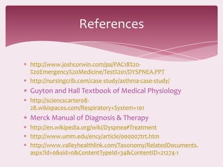 References

http://www.joshcorwin.com/pa/PAC18%20-
%20Emergency%20Medicine/Test%201/DYSPNEA.PPT
http://nursingcrib.com/case-study/asthma-case-study/
Guyton and Hall Textbook of Medical Physiology
http://sciencscarter08-
28.wikispaces.com/Respiratory+System+101
Merck Manual of Diagnosis & Therapy
http://en.wikipedia.org/wiki/Dyspnea#Treatment
http://www.umm.edu/ency/article/000007trt.htm
http://www.valleyhealthlink.com/Taxonomy/RelatedDocuments.
aspx?id=0&sid=0&ContentTypeId=34&ContentID=21274-1
 