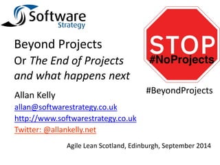 Beyond Projects 
Or The End of Projects 
and what happens next 
Allan Kelly 
allan@softwarestrategy.co.uk 
http://www.softwarestrategy.co.uk 
Twitter: @allankelly.net 
#BeyondProjects 
Agile Lean Scotland, Edinburgh, September 2014 
 