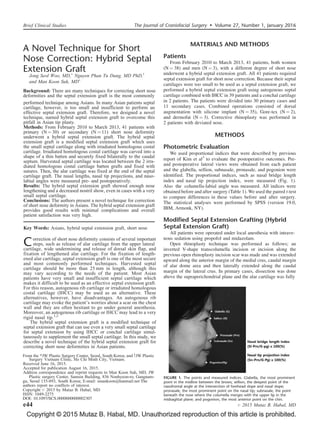 Copyright © 2015 Mutaz B. Habal, MD. Unauthorized reproduction of this article is prohibited.
A Novel Technique for Short
Nose Correction: Hybrid Septal
Extension Graft
Jong Seol Woo, MD,Ã
Nguyen Phan Tu Dung, MD PhD,y
and Man Koon Suh, MDÃ
Background: There are many techniques for correcting short nose
deformities and the septal extension graft is the most commonly
Brief Clinical Studies The Journal of Craniofacial Surgery  Volume 27, Number 1, January 2016
e44 # 2015 Mutaz B. Habal, MD
performed technique among Asians. In many Asian patients septal
cartilage, however, is too small and insufficient to perform an
effective septal extension graft. Therefore, we designed a novel
technique, named hybrid septal extension graft to overcome this
pitfall in Asian tip plasty.
Methods: From February 2010 to March 2013, 41 patients with
primary (N ¼ 30) or secondary (N ¼ 11) short nose deformity
underwent a hybrid septal extension graft. The hybrid septal
extension graft is a modified septal extension graft which uses
the small septal cartilage along with irradiated homologous costal
cartilage. Irradiated homologous costal cartilage was carved into a
shape of a thin batten and securely fixed bilaterally to the caudal
septum. Harvested septal cartilage was located between the 2 irra-
diated homologous costal cartilage batten grafts and fixed with
sutures. Then, the alar cartilage was fixed at the end of the septal
cartilage graft. The nasal lengths, nasal tip projections, and naso-
labial angles were measured pre- and postoperatively.
Results: The hybrid septal extension graft showed enough nose
lengthening and a decreased nostril show, even in cases with a very
small septal cartilage.
Conclusions: The authors present a novel technique for correction
of short nose deformity in Asians. The hybrid septal extension graft
provides good results with minimal complications and overall
patient satisfaction was very high.
Key Words: Asians, hybrid septal extension graft, short nose
Correction of short nose deformity consists of several important
steps, such as release of alar cartilage from the upper lateral
cartilage, wide undermining and release of dorsal skin flap, and
fixation of lengthened alar cartilage. For the fixation of length-
ened alar cartilage, septal extension graft is one of the most secure
and most commonly performed techniques. Harvested septal
cartilage should be more than 25 mm in length, although this
may vary according to the needs of the patient. Most Asian
patients have very small and insufficient septal cartilage which
makes it difficult to be used as an effective septal extension graft.
For this reason, autogenous rib cartilage or irradiated homologous
costal cartilage (IHCC) may be used as an alternative. These
alternatives, however, have disadvantages. An autogenous rib
cartilage may evoke the patient’s worries about a scar on the chest
wall and they are often hesitant to go under general anesthesia.
Moreover, an autogenous rib cartilage or IHCC may lead to a very
rigid nasal tip.1,2
The hybrid septal extension graft is a modified technique of
septal extension graft that can use even a very small septal cartilage
for septal extension by using IHCC or conchal cartilage simul-
taneously to supplement the small septal cartilage. In this study, we
describe a novel technique of the hybrid septal extension graft for
correcting short nose deformities in Asian patients.
From the ÃJW Plastic Surgery Center, Seoul, South Korea; and yJW Plastic
Surgery Vietnam Clinic, Ho Chi Minh City, Vietnam.
Received June 16, 2015.
Accepted for publication August 16, 2015.
Address correspondence and reprint requests to Man Koon Suh, MD, JW
Plastic surgery Center, Samsin Building, 836 Nonhyeon-ro, Gangnam-
gu, Seoul 135-893, South Korea; E-mail: smankoon@hanmail.net The
authors report no conflicts of interest.
Copyright # 2015 by Mutaz B. Habal, MD
ISSN: 1049-2275
DOI: 10.1097/SCS.0000000000002307
MATERIALS AND METHODS
Patients
From February 2010 to March 2013, 41 patients, both women
(N ¼ 38) and men (N ¼ 3), with a different degree of short nose
underwent a hybrid septal extension graft. All 41 patients required
septal extension graft for short nose correction. Because their septal
cartilages were too small to be used as a septal extension graft, we
performed a hybrid septal extension graft using autogenous septal
cartilage combined with IHCC in 39 patients and a conchal cartilage
in 2 patients. The patients were divided into 30 primary cases and
11 secondary cases. Combined operations consisted of dorsal
augmentation with silicone implant (N ¼ 35), Gore-tex (N ¼ 2),
and dermofat (N ¼ 3). Corrective rhinoplasty was performed in
2 patients with deviated nose.
METHODS
Photometric Evaluation
We used proportional indices that were described by previous
report of Kim et al3
to evaluate the postoperative outcomes. Pre-
and postoperative lateral views were obtained from each patient
and the glabella, sellion, subnasale, pronasale, and pogonion were
identified. The proportional indices, such as nasal bridge length
index and nasal tip projection index, were measured (Fig. 1).
Also the columella-labial angle was measured. All indices were
obtained before and after surgery (Table 1). We used the paired t-test
to compare differences in these values before and after surgery.
The statistical analyses were performed by SPSS (version 19.0,
IBM, Armonk, NY).
Modified Septal Extension Grafting (Hybrid
Septal Extension Graft)
All patients were operated under local anesthesia with intrave-
nous sedation using propofol and midazolam.
Open rhinoplasty technique was performed as follows; an
inverted V-shape transcolumella incision or incision along the
previous open rhinoplasty incision scar was made and was extended
upward along the anterior margin of the medial crus, caudal margin
of alar dome area and then laterally extended along the caudal
margin of the lateral crus. In primary cases, dissection was done
above the supraperichondrial plane and the alar cartilage was fully
FIGURE 1. The points and measured indices. Glabella, the most prominent
point in the midline between the brows; sellion, the deepest point of the
nasofrontal angle at the intersection of forehead slope and nasal slope;
pronasale, the most prominent point on the nasal tip; subnasale, the point
beneath the nose where the columella merges with the upper lip in the
midsagittal plane; and pogonion, the most anterior point on the chin.
 