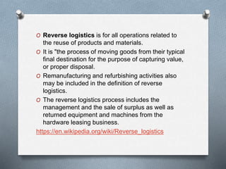 O Reverse logistics is for all operations related to
the reuse of products and materials.
O It is "the process of moving goods from their typical
final destination for the purpose of capturing value,
or proper disposal.
O Remanufacturing and refurbishing activities also
may be included in the definition of reverse
logistics.
O The reverse logistics process includes the
management and the sale of surplus as well as
returned equipment and machines from the
hardware leasing business.
https://en.wikipedia.org/wiki/Reverse_logistics
 