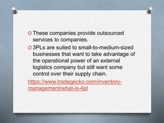 O These companies provide outsourced
services to companies.
O 3PLs are suited to small-to-medium-sized
businesses that want to take advantage of
the operational power of an external
logistics company but still want some
control over their supply chain.
https://www.tradegecko.com/inventory-
management/what-is-4pl
 