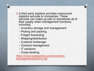 O A third party logistics provides outsourced
logistics services to companies. These
services can make up part or sometimes all of
their supply chain management functions,
including:
- Inventory storage and management
- Picking and packing
- Freight forwarding
- Shipping/distribution
- Customs brokerage
- Contract management
- IT solutions
- Cross-docking
https://www.tradegecko.com/inventory-
management/what-is-4pl
 
