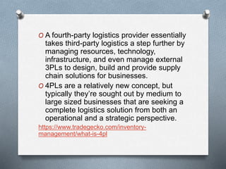 O A fourth-party logistics provider essentially
takes third-party logistics a step further by
managing resources, technology,
infrastructure, and even manage external
3PLs to design, build and provide supply
chain solutions for businesses.
O 4PLs are a relatively new concept, but
typically they’re sought out by medium to
large sized businesses that are seeking a
complete logistics solution from both an
operational and a strategic perspective.
https://www.tradegecko.com/inventory-
management/what-is-4pl
 