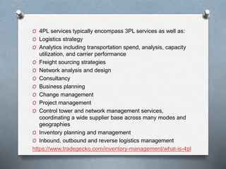 O 4PL services typically encompass 3PL services as well as:
O Logistics strategy
O Analytics including transportation spend, analysis, capacity
utilization, and carrier performance
O Freight sourcing strategies
O Network analysis and design
O Consultancy
O Business planning
O Change management
O Project management
O Control tower and network management services,
coordinating a wide supplier base across many modes and
geographies
O Inventory planning and management
O Inbound, outbound and reverse logistics management
https://www.tradegecko.com/inventory-management/what-is-4pl
 
