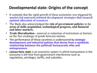 Developmental state: Origins of the concept
• It contends that the rapid growth of these economies was triggered by
market led outward-oriented development strategies that ensured
optimal allocation of resources
• The Bank also acknowledged the role of government policies in the
areas of skills acquisition, technological progress, and financial
and labor markets.
• Trade liberalization - removal or reduction of restrictions or barriers
on the free exchange of goods between nations.
• The performance of these countries is underscored by strategic
development and industrial policies that derive from a symbiotic
relationship between the political/ bureaucratic elite and
entrepreneurs.
• Laissez-faire state is an economic system in which transactions in the
economy is left free from government interference such as
regulations, privileges, tariffs, and subsidies.
 