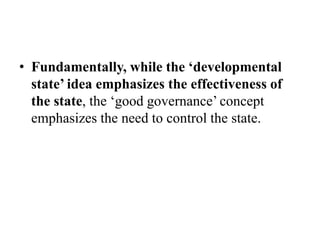 • Fundamentally, while the ‘developmental
state’ idea emphasizes the effectiveness of
the state, the ‘good governance’ concept
emphasizes the need to control the state.
 