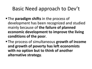 Basic Need approach to Dev’t
The paradigm shifts in the process of
development has been recognized and studied
mainly because of the failure of planned
economic development to improve the living
conditions of the poor.
The process of simultaneous growth of income
and growth of poverty has left economists
with no option but to think of another
alternative strategy.
 