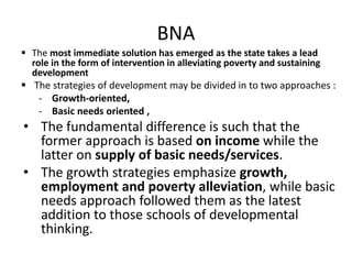 BNA
 The most immediate solution has emerged as the state takes a lead
role in the form of intervention in alleviating poverty and sustaining
development
 The strategies of development may be divided in to two approaches :
- Growth-oriented,
- Basic needs oriented ,
• The fundamental difference is such that the
former approach is based on income while the
latter on supply of basic needs/services.
• The growth strategies emphasize growth,
employment and poverty alleviation, while basic
needs approach followed them as the latest
addition to those schools of developmental
thinking.
 
