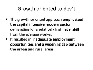 Growth oriented to dev’t
 The growth-oriented approach emphasized
the capital intensive modern sector
demanding for a relatively high level skill
from the average worker.
 It resulted in inadequate employment
opportunities and a widening gap between
the urban and rural areas
 