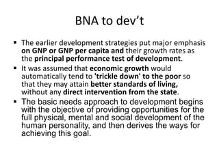 BNA to dev’t
 The earlier development strategies put major emphasis
on GNP or GNP per capita and their growth rates as
the principal performance test of development.
 It was assumed that economic growth would
automatically tend to 'trickle down' to the poor so
that they may attain better standards of living,
without any direct intervention from the state.
 The basic needs approach to development begins
with the objective of providing opportunities for the
full physical, mental and social development of the
human personality, and then derives the ways for
achieving this goal.
 
