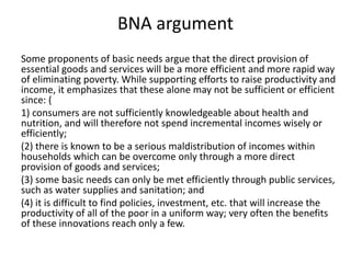 BNA argument
Some proponents of basic needs argue that the direct provision of
essential goods and services will be a more efficient and more rapid way
of eliminating poverty. While supporting efforts to raise productivity and
income, it emphasizes that these alone may not be sufficient or efficient
since: (
1) consumers are not sufficiently knowledgeable about health and
nutrition, and will therefore not spend incremental incomes wisely or
efficiently;
(2) there is known to be a serious maldistribution of incomes within
households which can be overcome only through a more direct
provision of goods and services;
(3) some basic needs can only be met efficiently through public services,
such as water supplies and sanitation; and
(4) it is difficult to find policies, investment, etc. that will increase the
productivity of all of the poor in a uniform way; very often the benefits
of these innovations reach only a few.
 