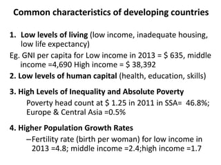 Common characteristics of developing countries
1. Low levels of living (low income, inadequate housing,
low life expectancy)
Eg. GNI per capita for Low income in 2013 = $ 635, middle
income =4,690 High income = $ 38,392
2. Low levels of human capital (health, education, skills)
3. High Levels of Inequality and Absolute Poverty
Poverty head count at $ 1.25 in 2011 in SSA= 46.8%;
Europe & Central Asia =0.5%
4. Higher Population Growth Rates
–Fertility rate (birth per woman) for low income in
2013 =4.8; middle income =2.4;high income =1.7
 