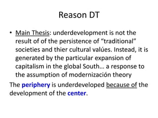 Reason DT
• Main Thesis: underdevelopment is not the
result of of the persistence of “traditional”
societies and thier cultural valúes. Instead, it is
generated by the particular expansion of
capitalism in the global South… a response to
the assumption of modernización theory
The periphery is underdeveloped because of the
development of the center.
 