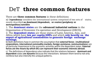 DeT three common features
There are three common features in these definitions
a) Dependency considers the international system comprised of two sets of states,
mostly described as dominant/dependent, or center/periphery or
metropolitan/satellite
1. The dominant states are the advanced industrial nations in the
Organization of Economic Co-operation and Development (OECD).
2. The dependent states are those states of Latin America, Asia, and
Africa which have low per capita GNPs and which rely heavily on the
export of agricultural commodities to generate foreign exchange
earnings.
b) Both definitions have in common the assumption that external forces (multinational
corporations, international commodity markets, foreign assistance, communications) are
of particular importance to the economic activities within the dependent states. External
forces are the means by which DCs can represent their economic interests abroad.
c) The definitions of dependency also indicate that the relations between dominant and
dependent states are dynamic because the interactions between them tend to not only
reinforce but also intensify the unequal patterns.
 