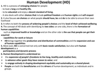 Human Development (HD)
1. HD is a process of enlarging choices for people:
- to lead a long and healthy life,
- to be educated and enjoy a decent standard of living,
- it also deals with other choices that include political freedom and human rights and self-respect
2. It also focuses on choices on what people should have, be and do to be able to ensure their own
livelihood
3. It refers to both the process of widening people’s choices and the level of their achieved wellbeing
4. The concept of HD deals with identifying its two sides: on one side, there is the formation of
human capabilities
such as improved health or knowledge and on the other side is the use that people can get their
acquired
capabilities for work or leisure
 HD brings together the production and distribution of commodities and the expansion and use
of human capabilities
5. More over, HD is concerned not only with basic needs satisfaction, but also with human
development as a
participatory and dynamic process
6. Human Development is understood as:
 the expansion of people’s freedoms to live long, healthy and creative lives;
 to advance other goals they have reason to value; and
 to engage actively in shaping development equitably and sustainably on a shared planet.
 People are both the beneficiaries and the drivers of human development, as individuals and in
groups.
 