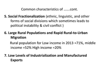 Common characteristics of …….cont.
5. Social Fractionalization (ethnic, linguistic, and other
forms of social divisions which sometimes leads to
political instability & civil conflict )
6. Large Rural Populations and Rapid Rural-to-Urban
Migration
Rural population for Low income in 2013 =71%, middle
income =52% High income =20%
7. Low Levels of Industrialization and Manufactured
Exports
 