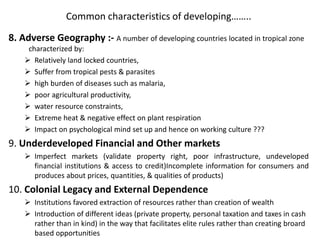Common characteristics of developing……..
8. Adverse Geography :- A number of developing countries located in tropical zone
characterized by:
 Relatively land locked countries,
 Suffer from tropical pests & parasites
 high burden of diseases such as malaria,
 poor agricultural productivity,
 water resource constraints,
 Extreme heat & negative effect on plant respiration
 Impact on psychological mind set up and hence on working culture ???
9. Underdeveloped Financial and Other markets
 Imperfect markets (validate property right, poor infrastructure, undeveloped
financial institutions & access to credit)Incomplete information for consumers and
produces about prices, quantities, & qualities of products)
10. Colonial Legacy and External Dependence
 Institutions favored extraction of resources rather than creation of wealth
 Introduction of different ideas (private property, personal taxation and taxes in cash
rather than in kind) in the way that facilitates elite rules rather than creating broard
based opportunities
 