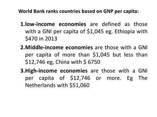 World Bank ranks countries based on GNP per capita:
1.low-income economies are defined as those
with a GNI per capita of $1,045 eg. Ethiopia with
$470 in 2013
2.Middle-income economies are those with a GNI
per capita of more than $1,045 but less than
$12,746 eg, China with $ 6750
3.High-income economies are those with a GNI
per capita of $12,746 or more. Eg The
Netherlands with $51,060
 