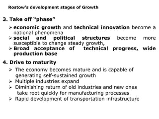 3. Take off “phase”
 economic growth and technical innovation become a
national phenomena
 social and political structures become more
susceptible to change steady growth,
 Broad acceptance of technical progress, wide
production base
4. Drive to maturity
 The economy becomes mature and is capable of
generating self-sustained growth
 Multiple industries expand
 Diminishing return of old industries and new ones
take root quickly for manufacturing processes
 Rapid development of transportation infrastructure
Rostow’s development stages of Growth
 