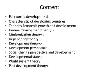 Content
• Economic development:
• Characteristic of developing countries
• Theories Economic growth and development
• Human development theory :-
• Modernization theory :-
• Dependency theory :-
• Development theory:-
• Development perspective
• Social change perspective and development
• Developmental state :-
• World system theory
• Post development theory:-
 