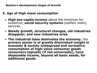 5. Age of High mass consumption
 High per-capita-income above the minimum for
existence; social security systems (welfare state),
services
 Steady growth, structural changes, old industries
disappear, and new industries arise
 The industrial base dominates the economy; the
primary sector is of greatly diminished weight in
economy & society widespread and normative
consumption of high-value consumer goods
consumers typically (if not universally), have
disposable income, beyond all basic needs, for
additional goods
Rostow’s development stages of Growth
 