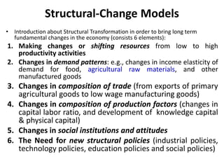 Structural-Change Models
• Introduction about Structural Transformation in order to bring long term
fundamental changes in the economy (consists 6 elements):
1. Making changes or shifting resources from low to high
productivity activities
2. Changes in demand patterns: e.g., changes in income elasticity of
demand for food, agricultural raw materials, and other
manufactured goods
3. Changes in composition of trade (from exports of primary
agricultural goods to low wage manufacturing goods)
4. Changes in composition of production factors (changes in
capital labor ratio, and development of knowledge capital
& physical capital)
5. Changes in social institutions and attitudes
6. The Need for new structural policies (industrial policies,
technology policies, education policies and social policies)
 