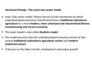 Structural-Change : The Lewis two-sector model
 Lewis Two-sector model theory focuses on the mechanism by which
underdeveloped economies transformed from a traditional subsistence
agriculture to a more modern, more urbanized and industrialized diverse
manufacturing and service economy.
 The Lewis model is also called Dualistic model
 The model assumes that the underdeveloped economy consists of two
sectors traditional (subsistence agriculture sector) and modern
(industrial sector).
 It focuses on the labor transfer, employment and output growth
 