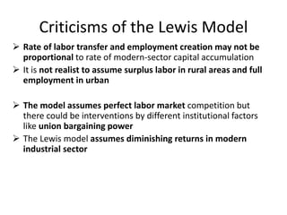 Criticisms of the Lewis Model
 Rate of labor transfer and employment creation may not be
proportional to rate of modern-sector capital accumulation
 It is not realist to assume surplus labor in rural areas and full
employment in urban
 The model assumes perfect labor market competition but
there could be interventions by different institutional factors
like union bargaining power
 The Lewis model assumes diminishing returns in modern
industrial sector
 